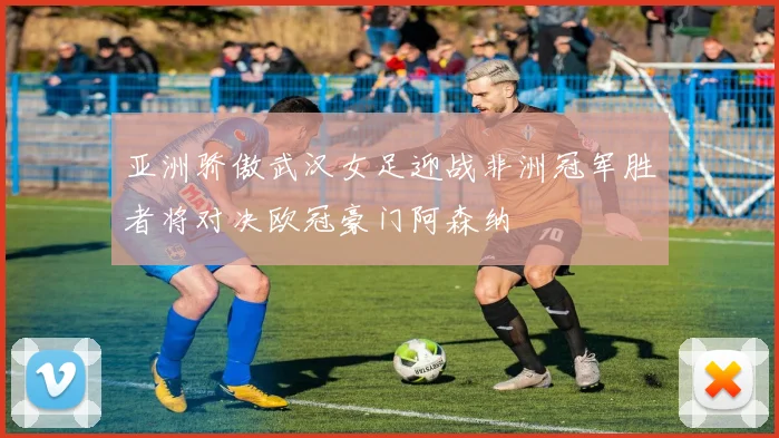 亚洲骄傲武汉女足迎战非洲冠军胜者将对决欧冠豪门阿森纳