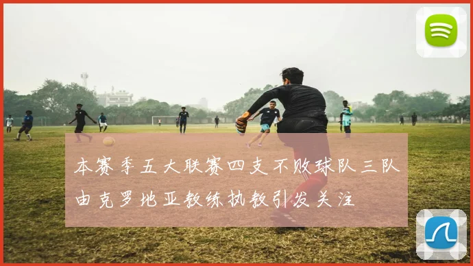 本赛季五大联赛四支不败球队三队由克罗地亚教练执教引发关注