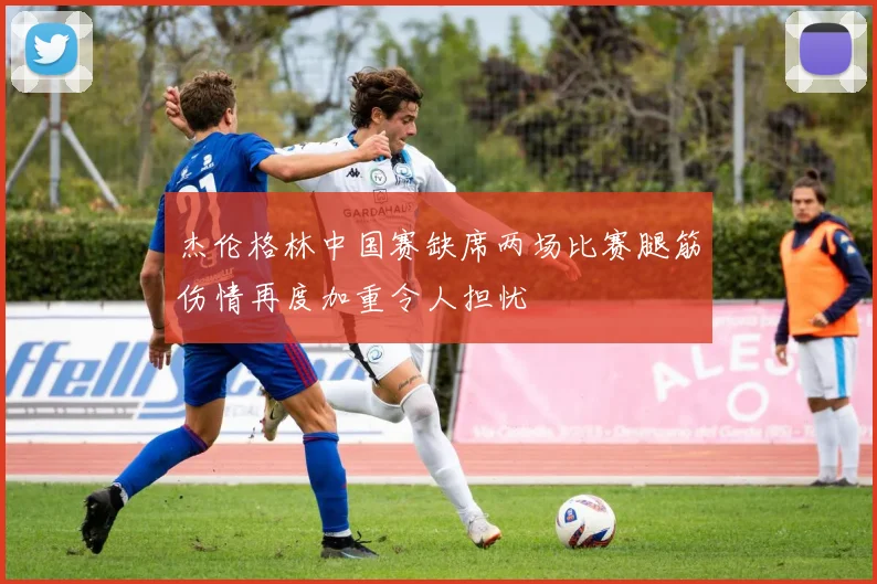 杰伦格林中国赛缺席两场比赛腿筋伤情再度加重令人担忧