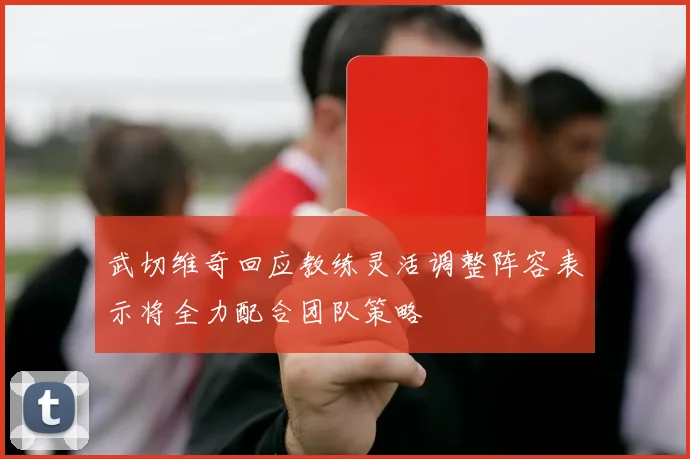 武切维奇回应教练灵活调整阵容表示将全力配合团队策略
