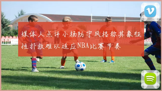 媒体人点评小杨防守风格称其象征性扑救难以适应NBA比赛节奏