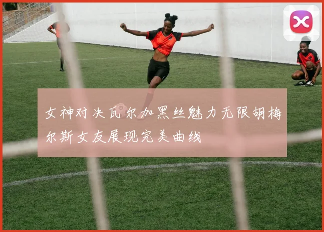 女神对决瓦尔加黑丝魅力无限胡梅尔斯女友展现完美曲线