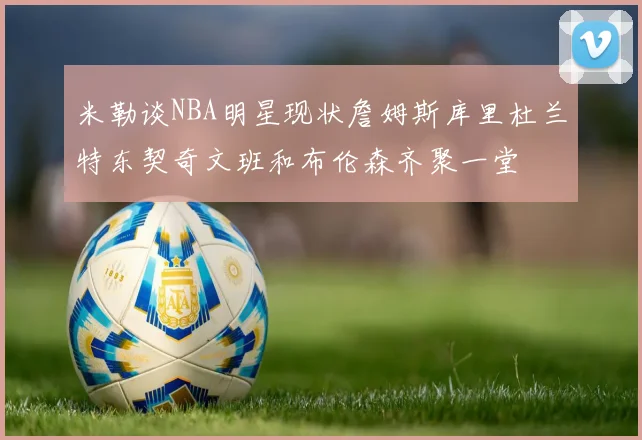 米勒谈NBA明星现状詹姆斯库里杜兰特东契奇文班和布伦森齐聚一堂