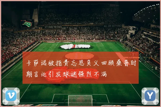 卡萨诺被指责忘恩负义回顾桑普时期言论引发球迷强烈不满