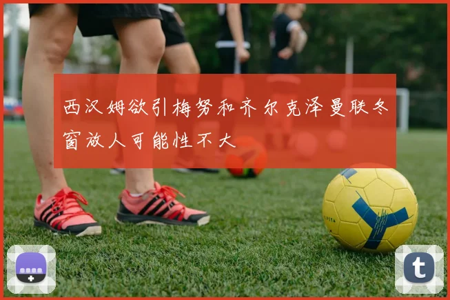 西汉姆欲引梅努和齐尔克泽曼联冬窗放人可能性不大