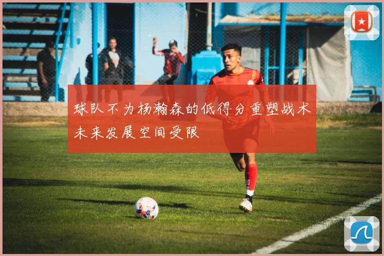 球队不为杨瀚森的低得分重塑战术未来发展空间受限