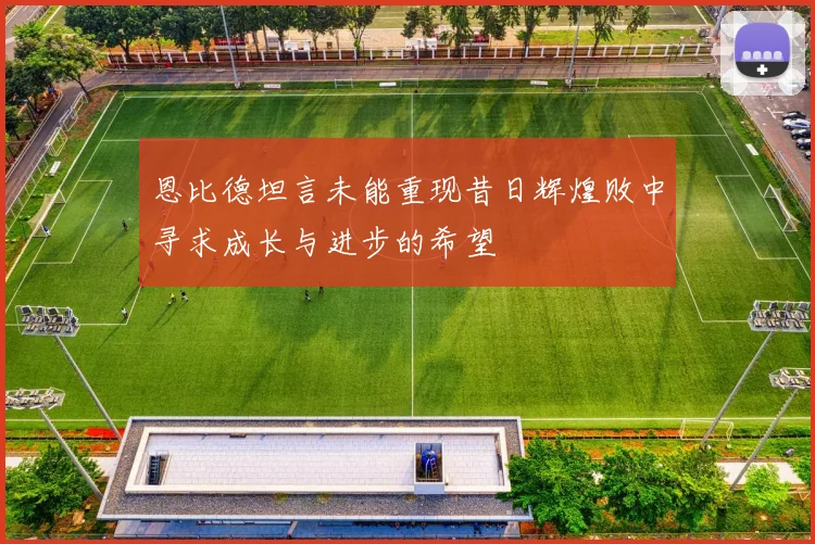 恩比德坦言未能重现昔日辉煌败中寻求成长与进步的希望