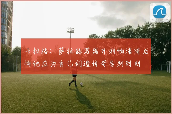 卡拉格：萨拉赫若离开利物浦将后悔他应为自己创造传奇告别时刻