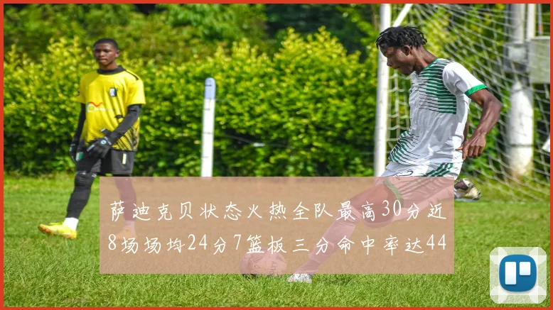萨迪克贝状态火热全队最高30分近8场场均24分7篮板三分命中率达44