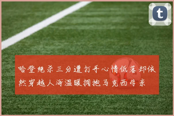 哈登绝杀三分遭打手心情低落却依然穿越人海温暖拥抱马克西母亲