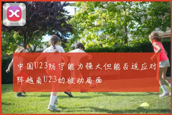 中国U23防守能力强大但能否适应对阵越南U23的被动局面
