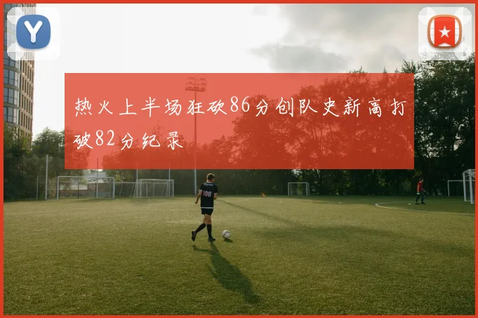 热火上半场狂砍86分创队史新高打破82分纪录