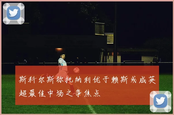 斯科尔斯称托纳利优于赖斯或成英超最佳中场之争焦点