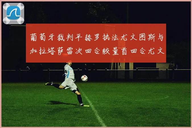 葡萄牙裁判平赫罗执法尤文图斯与加拉塔萨雷次回合较量首回合尤文惨败