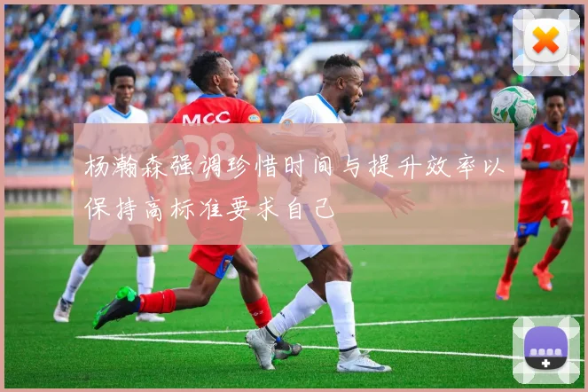 杨瀚森强调珍惜时间与提升效率以保持高标准要求自己